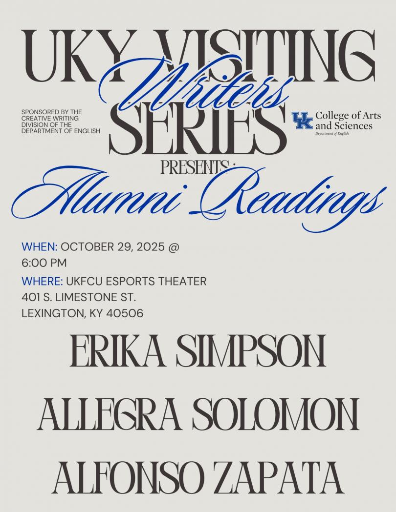 UKY Visiting Series Writers Sponsored by The Creative Writing Division of the Department of English Presents : Alumni Readings When: October 29, 2025 @ 6:00 pm Where: ukfcu Esports Theater 401 S. Limestone St. Lexington, KY 40506 Erika Simpson Allegra Solomon Alfonso zapata